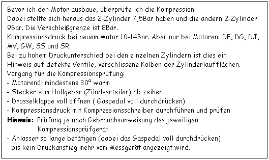 Textfeld: Bevor ich den Motor ausbaue, berprfe ich die Kompression!
Dabei stellte sich heraus das 2-Zylinder 7,5Bar haben und die andern 2-Zylinder 9Bar. Die Verschleigrenze ist 8Bar.
Kompressionsdruck bei neuem Motor 10-14Bar. Aber nur bei Motoren: DF, DG, DJ, MV, GW, SS und SR.
Bei zu hohem Druckunterschied bei den einzelnen Zylindern ist dies ein
Hinweis auf defekte Ventile, verschlissene Kolben der Zylinderlaufflchen.
Vorgang fr die Kompressionsprfung:
- Motorenl mindestens 30 warm
- Stecker vom Hallgeber (Zndverteiler) ab zeihen
- Drosselklappe voll ffnen ( Gaspedal voll durchdrcken) 
- Kompressionsdruck mit Kompressionsschreiber durchfhren und prfen
Hinweis: Prfung je nach Gebrauchsanweisung des jeweiligen
               Kompressionsprfgert.
- Anlasser so lange bettigen (dabei das Gaspedal voll durchdrcken)
  bis kein Druckanstieg mehr vom Messgert angezeigt wird.



 
 
 
 
 
 
 
 
 
 
 
 
 
