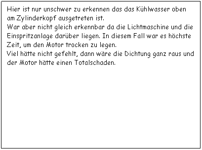 Textfeld: Hier ist nur unschwer zu erkennen das das Khlwasser oben am Zylinderkopf ausgetreten ist.
War aber nicht gleich erkennbar da die Lichtmaschine und die Einspritzanlage darber liegen. In diesem Fall war es hchste Zeit, um den Motor trocken zu legen.
Viel htte nicht gefehlt, dann wre die Dichtung ganz raus und der Motor htte einen Totalschaden.
 
 
 
 
 
 
 
 
 
 
 
 
 
 
