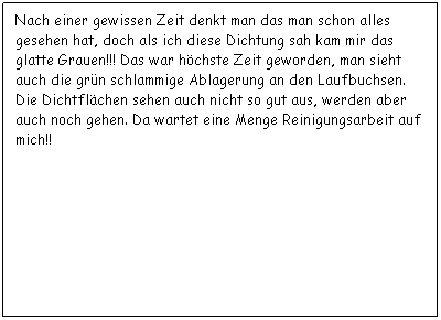 Textfeld: Nach einer gewissen Zeit denkt man das man schon alles gesehen hat, doch als ich diese Dichtung sah kam mir das glatte Grauen!!! Das war hchste Zeit geworden, man sieht auch die grn schlammige Ablagerung an den Laufbuchsen. Die Dichtflchen sehen auch nicht so gut aus, werden aber auch noch gehen. Da wartet eine Menge Reinigungsarbeit auf mich!!
 
 
 
 
 
 
 
