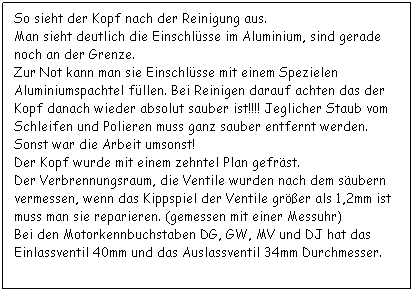 Textfeld: So sieht der Kopf nach der Reinigung aus.
Man sieht deutlich die Einschlsse im Aluminium, sind gerade noch an der Grenze.
Zur Not kann man sie Einschlsse mit einem Spezielen Aluminiumspachtel fllen. Bei Reinigen darauf achten das der Kopf danach wieder absolut sauber ist!!!! Jeglicher Staub vom Schleifen und Polieren muss ganz sauber entfernt werden. Sonst war die Arbeit umsonst!
Der Kopf wurde mit einem zehntel Plan gefrst.
Der Verbrennungsraum, die Ventile wurden nach dem subern vermessen, wenn das Kippspiel der Ventile grer als 1,2mm ist muss man sie reparieren. (gemessen mit einer Messuhr)
Bei den Motorkennbuchstaben DG, GW, MV und DJ hat das Einlassventil 40mm und das Auslassventil 34mm Durchmesser.
 
 
 
 
 
 
 
 
 
 
 
 
