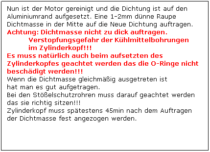 Textfeld: Nun ist der Motor gereinigt und die Dichtung ist auf den Aluminiumrand aufgesetzt. Eine 1-2mm dnne Raupe Dichtmasse in der Mitte auf die Neue Dichtung auftragen. 
Achtung: Dichtmasse nicht zu dick auftragen.
           Verstopfungsgefahr der Khlmittelbohrungen
           im Zylinderkopf!!!          
Es muss natrlich auch beim aufsetzten des Zylinderkopfes geachtet werden das die O-Ringe nicht beschdigt werden!!!
Wenn die Dichtmasse gleichmig ausgetreten ist
hat man es gut aufgetragen. 
Bei den Stelschutzrohren muss darauf geachtet werden das sie richtig sitzen!!!
Zylinderkopf muss sptestens 45min nach dem Auftragen der Dichtmasse fest angezogen werden.
 
 
 
 
 
 
 
 
 
 
 
