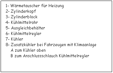 Textfeld:  1- Wrmetauscher fr Heizung
 2- Zylinderkopf
 3- Zylinderblock
 4- Khlmittelrohr
 5- Ausgleichbehlter
 6- Khlmittelregler
 7- Khler
 8- Zusatzkhler bei Fahrzeugen mit Klimaanlage
     A zum Khler oben
     B zum Anschlussschlauch Khlmittelregler
 
 
 
 
 
 
 
 
 
 
 
 
 
 
 
 
 
 
