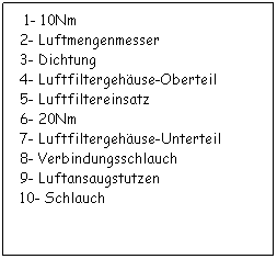 Textfeld:   1- 10Nm
 2- Luftmengenmesser
 3- Dichtung
 4- Luftfiltergehuse-Oberteil
 5- Luftfiltereinsatz
 6- 20Nm
 7- Luftfiltergehuse-Unterteil
 8- Verbindungsschlauch
 9- Luftansaugstutzen
 10- Schlauch
 
 
 
 
 
 
 
 
 
 
 
 
 
 
 
 
 
 
